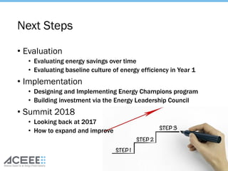 Next Steps
• Evaluation
• Evaluating energy savings over time
• Evaluating baseline culture of energy efficiency in Year 1
• Implementation
• Designing and Implementing Energy Champions program
• Building investment via the Energy Leadership Council
• Summit 2018
• Looking back at 2017
• How to expand and improve
50
 