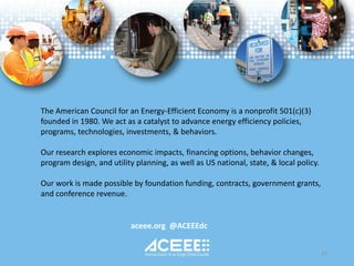 aceee.org @ACEEEdc
The American Council for an Energy-Efficient Economy is a nonprofit 501(c)(3)
founded in 1980. We act as a catalyst to advance energy efficiency policies,
programs, technologies, investments, & behaviors.
Our research explores economic impacts, financing options, behavior changes,
program design, and utility planning, as well as US national, state, & local policy.
Our work is made possible by foundation funding, contracts, government grants,
and conference revenue.
57
 