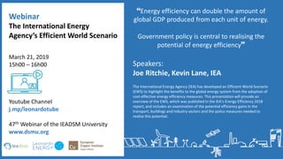 Speakers:
Joe Ritchie, Kevin Lane, IEA
The International Energy Agency (IEA) has developed an Efficient World Scenario
(EWS) to highlight the benefits to the global energy system from the adoption of
cost-effective energy efficiency measures. This presentation will provide an
overview of the EWS, which was published in the IEA’s Energy Efficiency 2018
report, and includes an examination of the potential efficiency gains in the
transport, buildings and industry sectors and the policy measures needed to
realise this potential.
Energy efficiency can double the amount of
global GDP produced from each unit of energy.
Government policy is central to realising the
potential of energy efficiency
The International Energy
Agency’s Efficient World Scenario
Youtube Channel
j.mp/leonardotube
47th Webinar of the IEADSM University
www.dsmu.org
March 21, 2019
15h00 – 16h00
Webinar
 
