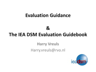 Evaluation Guidance& The IEA DSM Evaluation Guidebook 
Harry Vreuls 
Harry.vreuls@rvo.nl  