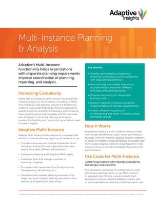 Multi-Instance Planning
& Analysis
Adaptive’s Multi-Instance
functionality helps organizations
with disparate planning requirements
improve coordination of planning,
reporting, and analysis.
Increasing Complexity
Nearly 90% of companies with revenue exceeding $500
million manage 11 or more entities, according to APQC.
True enterprise-wide planning requires the flexibility to
meet the unique planning needs of diverse subsidiaries,
specific countries, and different divisions, while ensuring
that everything aligns and integrates with the corporate
plan. Adaptive’s multi-entity planning and analysis
provides the flexibility and control that organizations need
to make it happen.
Adaptive Multi-Instance
Adaptive Multi-Instance is the solution for companies that
need to coordinate planning, reporting, and analysis across:
•	 Complex enterprises with multiple independent lines
of business (unique GLs and organization structures,
varying fiscal years, different administrators)
•	 Companies analyzing and integrating M&A targets
•	 Investment firms that manage a portfolio of
operating companies
•	 Companies with independent functional processes
(Sales planning, HR planning, etc.)
•	 Companies with separate planning processes (long-
range, top-down strategic planning and shorter-term,
bottom-up budgeting and forecasting)
How It Works
An Adaptive instance is a self-contained financial model
that includes the elements to plan, report, and analyze a
business. The Multi-Instance capability enables companies
to set up, link together, and automatically consolidate data
from multiple Adaptive instances. Shared data from child
instances roll up to provide consolidated financials in the
parent instance.
Use Cases for Multi-Instance
Global Organization with Separate Subsidiaries
and Unique Requirements
An organization comprised of multiple business units
with unique planning needs can use Multi-Instance
to aggregate data for total company results. Each
business unit has an individual Adaptive instance with
its own organizational hierarchy, chart of accounts, user
Copyright ©2014 Adaptive Insights. All rights reserved. All products and services referenced herein are either trademarks or registered trademarks of their respective companies. DS_012014
Key Benefits
•	 Simplify administration of planning,
reporting, and analysis across companies
with disparate requirements
•	 Automatically consolidate data across
multiple entities, even with different
structures and planning cycles
•	 Preserve autonomy of independent
business units
•	 Deploy in phases to ensure successful
implementation of complex requirements
•	 Enable different frequency of
re-forecasting and what-if analysis across
functional groups
 
