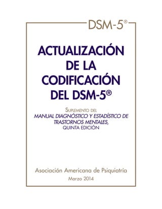 DSM-5® 
ACTUALIZACIÓN DE LA 
CODIFICACIÓN DEL DSM-5® 
Suplemento del 
MANUAL DIAGNÓSTICO Y ESTADÍSTICO DE TRASTORNOS MENTALES, 
QUINTA EDICIÓN 
Asociación Americana de Psiquiatría 
Marzo 2014  