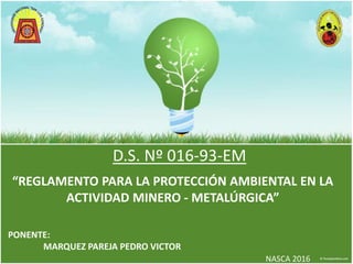 D.S. Nº 016-93-EM
PONENTE:
MARQUEZ PAREJA PEDRO VICTOR
NASCA 2016
“REGLAMENTO PARA LA PROTECCIÓN AMBIENTAL EN LA
ACTIVIDAD MINERO - METALÚRGICA”
 