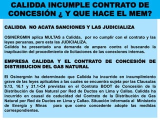CALIDDA INCUMPLE CONTRATO DE
CONCESIÓN ¿ Y QUE HACE EL MEM?
CALIDDA NO ACATA SANCIONES Y LAS JUDICIALIZA
OSINERGMIN aplica MULTAS a Calidda, por no cumplir con el contrato y las
leyes peruanas, pero esta las JUDICIALIZA.
Calidda ha presentado una demanda de amparo contra el buscando la
inaplicación del procedimiento de licitaciones de las conexiones internas.
EMPRESA CALIDDA Y EL CONTRATO DE CONCESIÓN DE
DISTRIBUCION DEL GAS NATURAL
El Osinergmin ha determinado que Calidda ha incurrido en incumplimiento
grave de las leyes aplicables a las cuales se encuentra sujeta por las Clausulas
9.13, 16.1 y 21.1-C4 previstas en el Contrato BOOT de Concesión de la
Distribución de Gas Natural por Red de Ductos en Lima y Callao. Calidda ha
incurrido en causal de caducidad del Contrato de la Distribución de Gas
Natural por Red de Ductos en Lima y Callao. Situación informada al Ministerio
de Energía y Minas para que como concedente adopte las medidas
correspondientes.
 