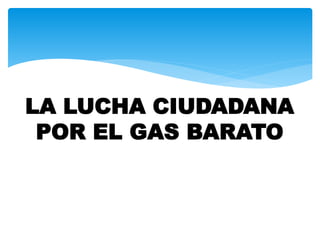 LA LUCHA CIUDADANA
POR EL GAS BARATO
 