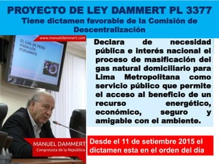Declara de necesidad
pública e interés nacional el
proceso de masificación del
gas natural domiciliario para
Lima Metropolitana como
servicio público que permite
el acceso al beneficio de un
recurso energético,
económico, seguro y
amigable con el ambiente.
PROYECTO DE LEY DAMMERT PL 3377
Tiene dictamen favorable de la Comisión de
Descentralización
Desde el 11 de setiembre 2015 el
dictamen esta en el orden del día
 