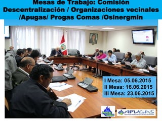 Mesas de Trabajo: Comisión
Descentralización / Organizaciones vecinales
/Apugas/ Progas Comas /Osinergmin
I Mesa: 05.06.2015
II Mesa: 16.06.2015
III Mesa: 23.06.2015
 
