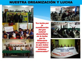 NUESTRA ORGANIZACIÓN Y LUCHA
“La lucha por
la
masificación
del gas
natural
domiciliario
es la lucha
por la
Soberanía
energética a
la que todos
los peruanos
estamos
convocados”
 