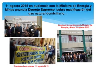 Conferencia de prensa 11 agosto 2015
Luego de la reunión con la Ministra de
Energía y Minas 11 agosto 2015
11 agosto 2015 en audiencia con la Ministra de Energía y
Minas anuncia Decreto Supremo sobre masificación del
gas natural domiciliario…
 