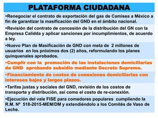 PLATAFORMA CIUDADANA
Renegociar el contrato de exportación del gas de Camisea a México a
fin de garantizar la masificación del GND en el ámbito nacional.
Revisión del contrato de concesión de la distribución del GN con la
Empresa Calidda y aplicar sanciones por incumplimientos, de acuerdo
a ley.
Nuevo Plan de Masificación de GND con meta de 2 millones de
usuarios en los próximos dos (2) años, reformulando los planes
quinquenales aprobados.
Cumplir con la promoción de las instalaciones domiciliarias
de GND aprobando subsidio mediante Decreto Supremo.
Financiamiento de costos de conexiones domiciliarias con
intereses bajos y largos plazos.
Tarifas justas y sociales del GND, revisión de los costos de
transporte y distribución, así como el costo de re-conexión.
Ejecución del vale FISE para comedores populares cumpliendo la
R.M. Nº 518-2015-MEM/DM y extendiéndolo a los Comités de Vaso de
Leche.
 