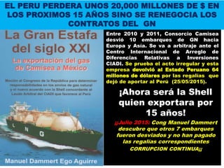 Entre 2010 y 2011, Consorcio Camisea
desvió 10 embarques de GN hacia
Europa y Asía. Se va a arbitraje ante el
Centro Internacional de Arreglo de
Diferencias Relativas a Inversiones
CIADI. Se prueba el acto irregular y esta
empresa devolvió al Estado Peruano 64
millones de dólares por las regalías que
dejó de aportar al Perú (25/05/2015).
¡Ahora será la Shell
quien exportara por
15 años!
¡¡Julio 2015: Cong Manuel Dammert
descubre que otros 7 embarques
fueron desviados y no han pagado
las regalías correspondientes
CORRUPCION CONTINUA¡¡
EL PERU PERDERA UNOS 20,000 MILLONES DE $ EN
LOS PROXIMOS 15 AÑOS SINO SE RENEGOCIA LOS
CONTRATOS DEL GN
 