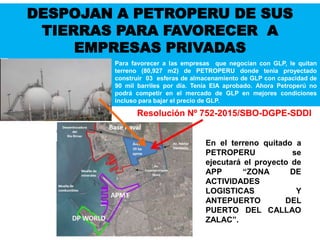 Para favorecer a las empresas que negocian con GLP, le quitan
terreno (80,927 m2) de PETROPERU donde tenia proyectado
construir 03 esferas de almacenamiento de GLP con capacidad de
90 mil barriles por día. Tenía EIA aprobado. Ahora Petroperú no
podrá competir en el mercado de GLP en mejores condiciones
incluso para bajar el precio de GLP.
En el terreno quitado a
PETROPERU se
ejecutará el proyecto de
APP “ZONA DE
ACTIVIDADES
LOGISTICAS Y
ANTEPUERTO DEL
PUERTO DEL CALLAO
ZALAC”.
Resolución Nº 752-2015/SBO-DGPE-SDDI
DESPOJAN A PETROPERU DE SUS
TIERRAS PARA FAVORECER A
EMPRESAS PRIVADAS
 