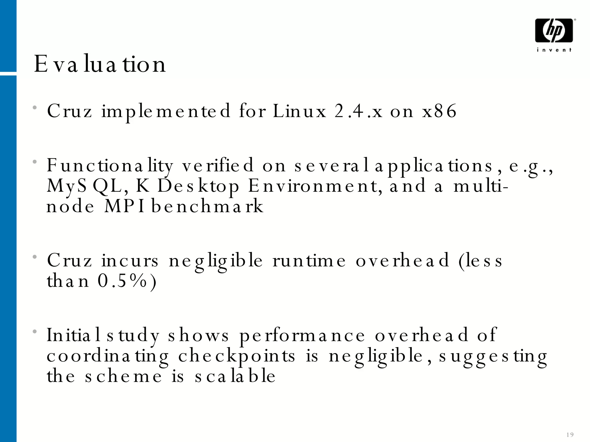 Evaluation Cruz implemented for Linux 2.4.x on x86 Functionality verified on several applications, e.g., MySQL, K Desktop Environment, and a multi-node MPI benchmark Cruz incurs negligible runtime overhead (less than 0.5%) Initial study shows performance overhead of coordinating checkpoints is negligible, suggesting the scheme is scalable 