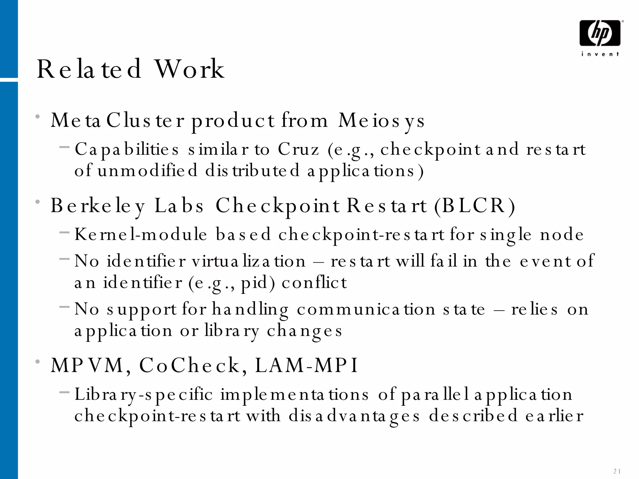Related Work MetaCluster product from Meiosys Capabilities similar to Cruz (e.g., checkpoint and restart of unmodified distributed applications) Berkeley Labs Checkpoint Restart (BLCR) Kernel-module based checkpoint-restart for single node No identifier virtualization – restart will fail in the event of an identifier (e.g., pid) conflict No support for handling communication state – relies on application or library changes MPVM, CoCheck, LAM-MPI Library-specific implementations of parallel application checkpoint-restart with disadvantages described earlier 
