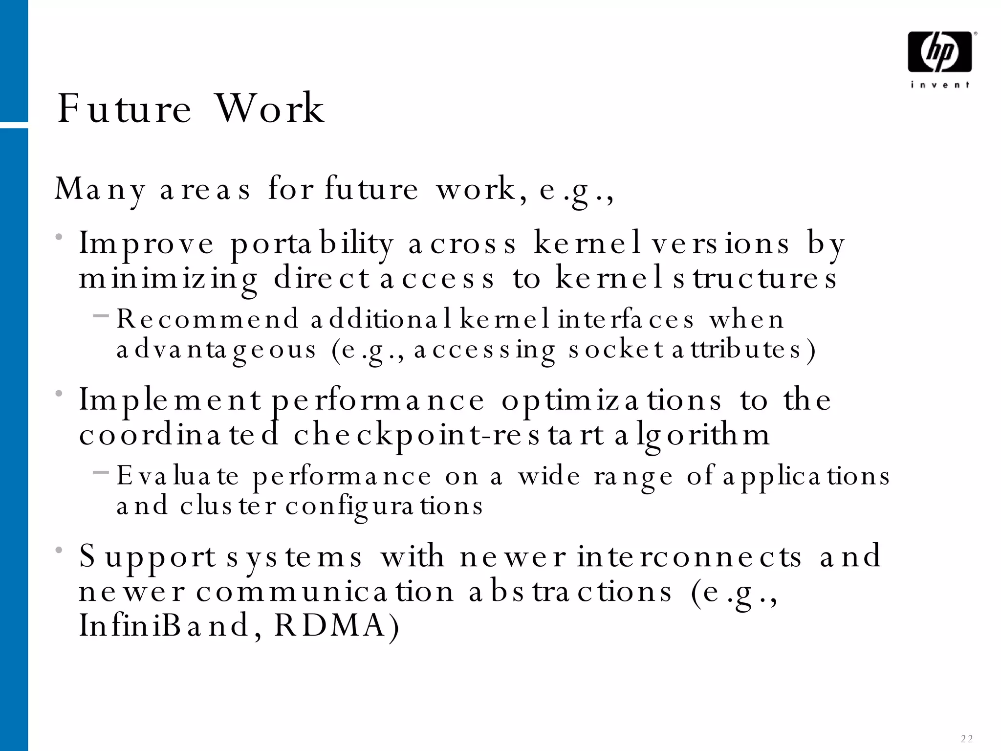 Future Work Many areas for future work, e.g., Improve portability across kernel versions by minimizing direct access to kernel structures Recommend additional kernel interfaces when advantageous (e.g., accessing socket attributes) Implement performance optimizations to the coordinated checkpoint-restart algorithm Evaluate performance on a wide range of applications and cluster configurations Support systems with newer interconnects and newer communication abstractions (e.g., InfiniBand, RDMA) 