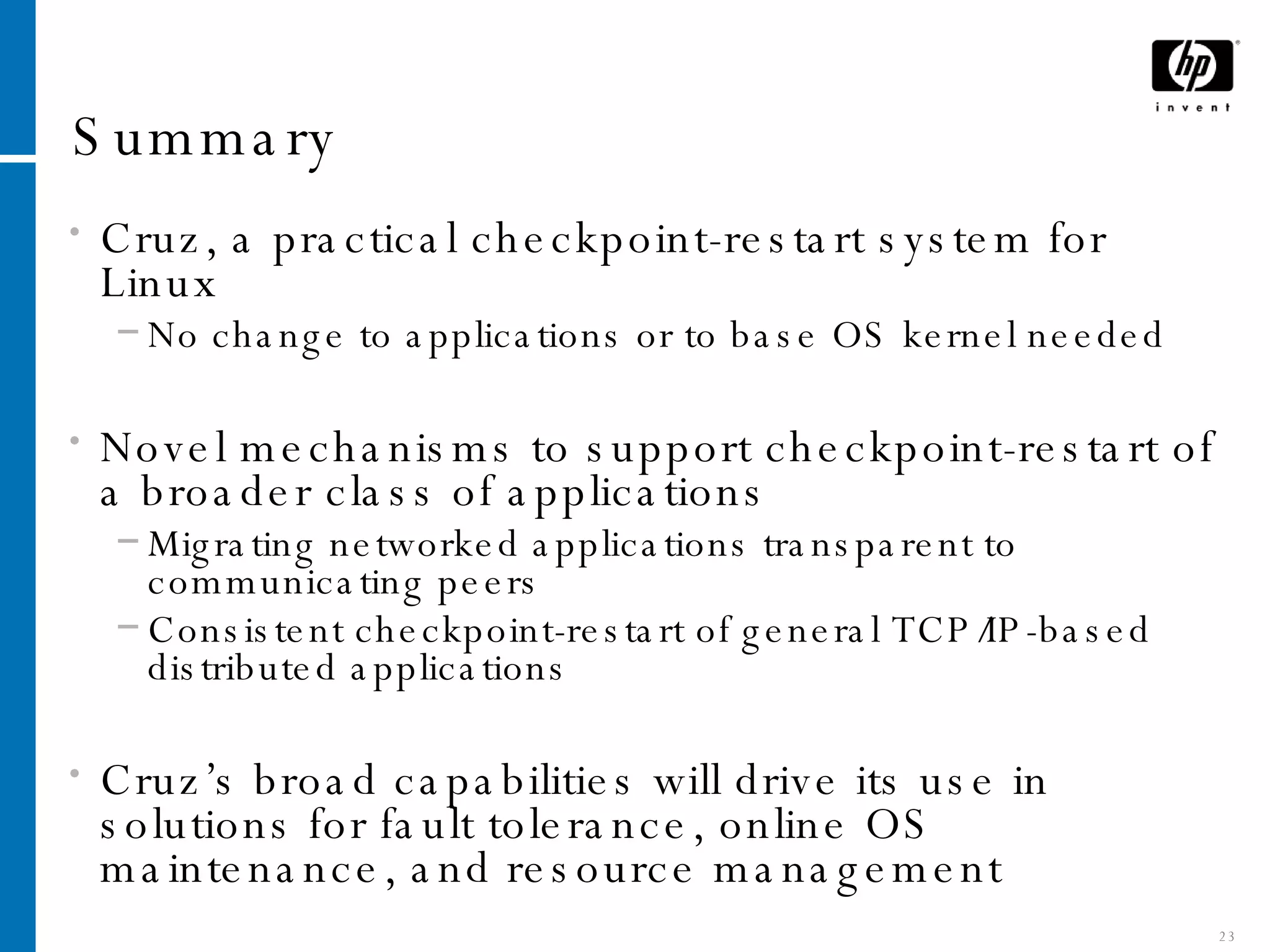 Summary Cruz, a practical checkpoint-restart system for Linux No change to applications or to base OS kernel needed Novel mechanisms to support checkpoint-restart of a broader class of applications Migrating networked applications transparent to communicating peers Consistent checkpoint-restart of general TCP/IP-based distributed applications Cruz’s broad capabilities will drive its use in solutions for fault tolerance, online OS maintenance, and resource management 