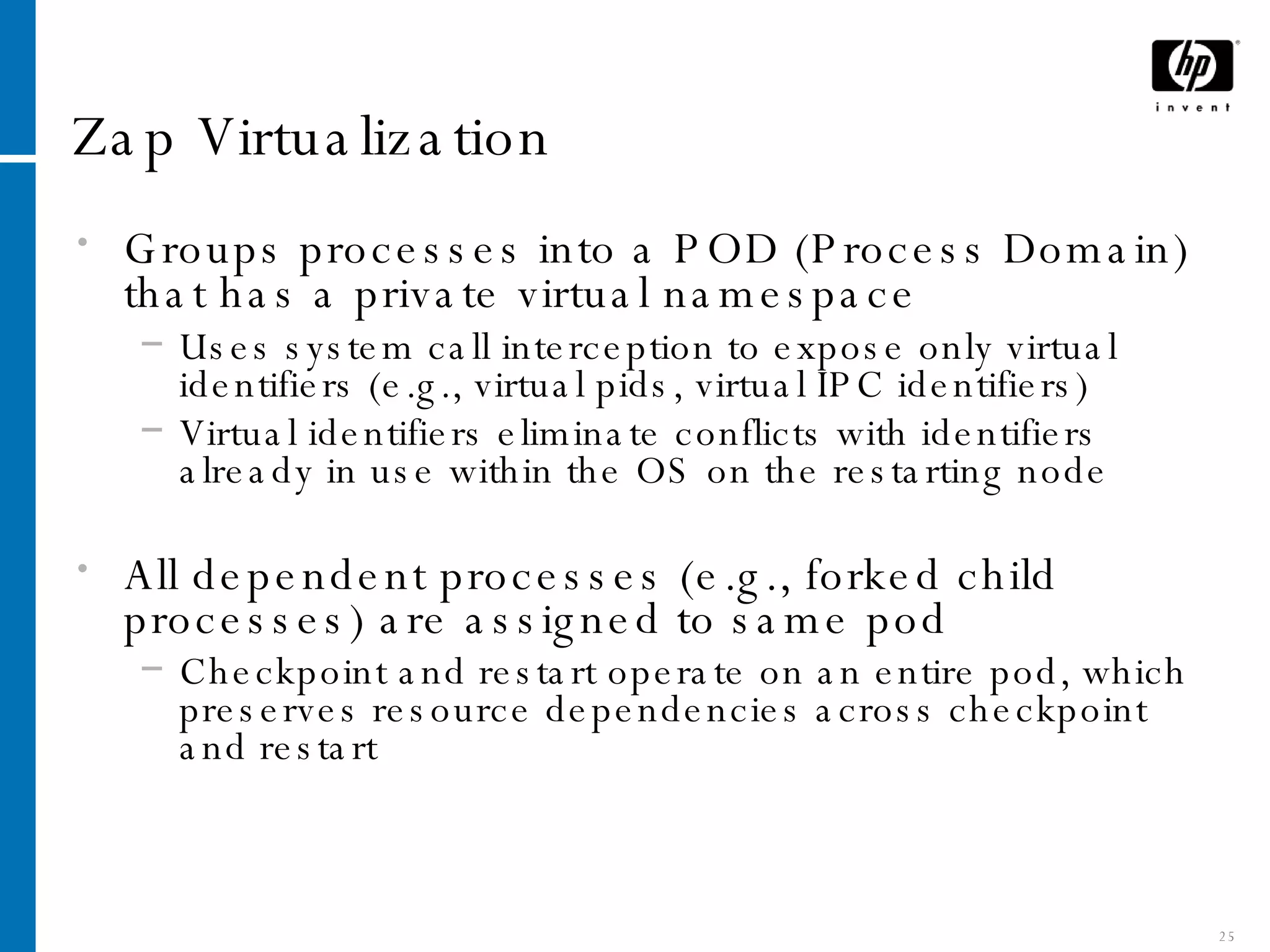 Zap Virtualization Groups processes into a POD (Process Domain) that has a private virtual   namespace Uses system call interception to expose only virtual identifiers (e.g., virtual pids, virtual IPC identifiers) Virtual identifiers eliminate conflicts with identifiers already in use within the OS on the restarting node All dependent processes (e.g., forked child processes) are assigned to same pod Checkpoint and restart operate on an entire pod, which preserves resource dependencies across checkpoint and restart 