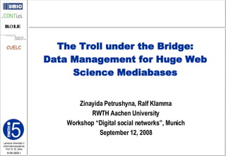 Zinayida Petrushyna, Ralf Klamma RWTH Aachen University Workshop “Digital social networks”, Munich September 12, 2008 The Troll under the Bridge: Data Management for Huge Web Science Mediabases 