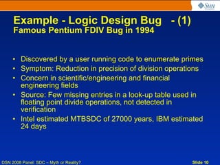 Example - Logic Design Bug - (1)
     Famous Pentium FDIV Bug in 1994


     • Discovered by a user running code to enumerate primes
     • Symptom: Reduction in precision of division operations
     • Concern in scientific/engineering and financial
       engineering fields
     • Source: Few missing entries in a look-up table used in
       floating point divide operations, not detected in
       verification
     • Intel estimated MTBSDC of 27000 years, IBM estimated
       24 days



DSN 2008 Panel: SDC – Myth or Reality?                   Slide 10
 