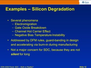 Examples – Silicon Degradation

       • Several phenomena
          – Electromigration
          – Gate Oxide Breakdown
          – Channel Hot Carrier Effect
          – Negative Bias Temperature Instability
       • Addressed by DFM rules, guard-banding in design
         and accelerating via burn-in during manufacturing
       • Not a major concern for SDC, because they are not
         silent for long



DSN 2008 Panel: SDC – Myth or Reality?                       Slide 12
 