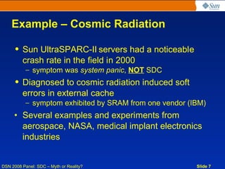 Example – Cosmic Radiation

     • Sun UltraSPARC-II servers had a noticeable
       crash rate in the field in 2000
           – symptom was system panic, NOT SDC
     • Diagnosed to cosmic radiation induced soft
       errors in external cache
           – symptom exhibited by SRAM from one vendor (IBM)
     • Several examples and experiments from
       aerospace, NASA, medical implant electronics
       industries


DSN 2008 Panel: SDC – Myth or Reality?                   Slide 7
 