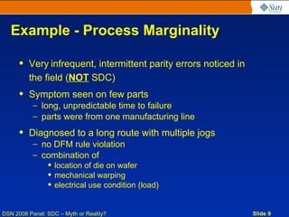 Example - Process Marginality

     • Very infrequent, intermittent parity errors noticed in
       the field (NOT SDC)
     • Symptom seen on few parts
           – long, unpredictable time to failure
           – parts were from one manufacturing line
     • Diagnosed to a long route with multiple jogs
           – no DFM rule violation
           – combination of
                • location of die on wafer
                • mechanical warping
                • electrical use condition (load)


DSN 2008 Panel: SDC – Myth or Reality?                          Slide 9
 