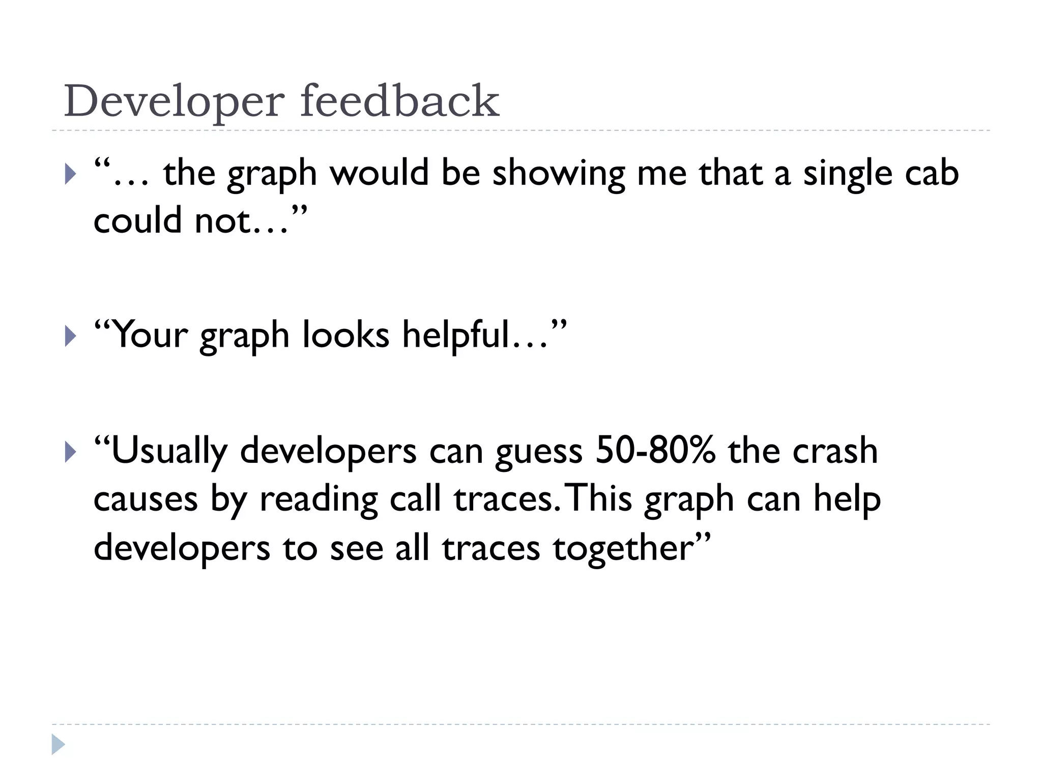 Developer feedback
}    “… the graph would be showing me that a single cab
      could not…”

}    “Your graph looks helpful…”

}    “Usually developers can guess 50-80% the crash
      causes by reading call traces. This graph can help
      developers to see all traces together”
 