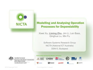 NICTA Copyright 2012 From imagination to impact
Modelling and Analysing Operation
Processes for Dependability
Xiwei Xu, Liming Zhu, Jim Li, Len Bass,
Qinghua Lu, Min Fu
Software Systems Research Group
NICTA (National ICT Australia)
DSN13, Budapest
 