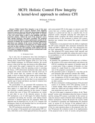 HCFI: Holistic Control Flow Integrity
A kernel-level approach to enforce CFI
M.Golyani, S.Niksefat
2017
Abstract—While Control Flow Integrity is one of the most
powerful methods used to prevent attackers from obtaining
control of a process, there are still some shortcomings in different
aspects of yet presented CFI systems. In this paper, we propose
a new CFI system which is able to work alongside with other
protection schemes, without the need of the program’s source
code, speciﬁc hardware, and binary rewriting. Our proposed
work uses kernel facilities as well as performance counters in the
processor to monitor the execution of the protected applications
and detects any violation of the correct execution ﬂow. In this
CFI system, the CFI policy is generated once on a single machine
and used on other machines as well. We have implemented this
system on a Linux box and evaluation results indicate that this
CFI system is completely practical with low overhead and is able
to detect various kinds of attacks.
I. INTRODUCTION
Up to now, lots of mechanisms have been developed to
provide security for operating systems and running processes.
Among them, Control Flow Integrity (CFI) [2] is one of the
most reliable techniques. In CFI-based solutions, the overall
process is that in the ﬁrst step, also known as the ofﬂine phase,
a valid control ﬂow graph is depicted for each binary, and
in the on-line phase, when the operating system is executing
the binary, a CFI enforcement mechanism takes place which
compares the current execution ﬂow with the saved one. If
the CFI system ﬁnds any violation of valid control ﬂow
graph, it raises an alarm and takes proper action accordingly.
Implemented successfully, CFI is one of the most proper
protection schemes due to the fact that it is not restricted to a
speciﬁc type of attack and detects any kind of violation from
the valid execution ﬂow.
The practicability of yet presented CFI mechanisms has
been discussed in many other papers. Although in some of
these papers it is stated that the studied CFI mechanisms
can’t provide a suitable protection for the system, it should
be noticed that most of these CFI mechanisms are similar
to each other in case of the detection process. In these
CFI mechanisms a set of valid targets for indirect branches
is generated and during the run-time, each indirect branch
instruction is checked against the list separately. While this
approach may be bypassed [14], [3], [8], [17], a holistic CFI
mechanism, which we will introduce later on, can still provide
a suitable protection for the system.
The CFI mechanisms presented until today, are categorized
into two groups of ﬁne-grained and coarse-grained CFI sys-
tems, while there can be a third approach between ﬁne-grained
and coarse-grained CFI. In this paper, we present a new CFI
system that uses a holistic approach to check control ﬂow
integrity in a period and not only at a speciﬁc time. In our
proposed system, alongside analyzing the valid targets for
branches inside a program, the whole execution ﬂow of the
executed process is also monitored (a holistic CFI system),
therefore any violation from control ﬂow graph is detected
immediately.
Furthermore, in our proposed work, the ability to implement
the CFI system alongside other protection mechanisms like
ASLR and DEP is addressed as well. This characteristic has
not been appropriately considered in existing CFI systems
yet. This proposed CFI system protects both statically and
dynamically linked executable ﬁles without the need to source
or recompilation as well as instrumentation and any speciﬁc
hardware equipment.
Contributions:
In summary, the contributions of this paper are as follows:
• We propose a CFI system which detects and enforces the
CFG by considering the sequence of branches made till
a certain point. Using a sequence of branches at a time
instead of a single branch at a time provides a holistic
view of the program’s execution ﬂow.
• Our presented system is designed in a way that can be
used alongside other protection schemes like ASLR.
• It is the only CFI system which works in a centralized
way. Computation of CFG for each binary is performed
in a central system and the computed CFG can be used
on other systems.
• We have constructed a working prototype of the presented
system in an Ubuntu 14.0.4 LTS operating system as
a kernel module which protects binaries on a system
which has ASLR and exec-shield enabled and compile-
time protections are used as well.
The rest of this paper is organized as follows. In the ”Back-
ground” section some information about the history of attacks
and the existing CFI systems is provided. In this section we
study the advances made in both the attack techniques and the
defence mechanisms. Section III presents the security model
we considered in designing and implementing the proposed
work. In section IV an overview of the proposed work is
depicted and in sections V and VI we provide an in-depth view
of the two main operation phases in the proposed work. Sec-
tion VII presents the evaluation results of an implementation
of the proposed work in terms of security and performance.
 