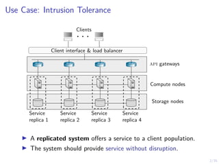 2/35
Use Case: Intrusion Tolerance
. . .
Clients
api gateways
Compute nodes
Storage nodes
Service
replica 1
Service
replica 2
Service
replica 3
Service
replica 4
Client interface & load balancer
I A replicated system offers a service to a client population.
I The system should provide service without disruption.
 