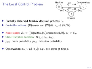 13/35
The Local Control Problem
I Partially observed Markov decision process Γi .
I Controller actions: (R)ecover and (W)ait. ai,t ∈ {R, W}.
I Node states: SN = {(H)ealthy, (C)ompromised, ∅}. si,t ∈ SN.
I State transition function: f (si,t | si,t, ai,t).
I pC,i : crash probability, pA,i : intrusion probability.
I Observation oi,t ∼ zi (·|si,t): e.g., ids alerts at time t.
H C
∅
Crashed
Healthy Compromised
pC,i pC,i
a
(C)
i = R
a
(A)
i = A
 