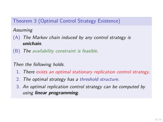 24/35
Theorem 3 (Optimal Control Strategy Existence)
Assuming
(A) The Markov chain induced by any control strategy is
unichain.
(B) The availability constraint is feasible.
Then the following holds.
1. There exists an optimal stationary replication control strategy.
2. The optimal strategy has a threshold structure.
3. An optimal replication control strategy can be computed by
using linear programming.
 