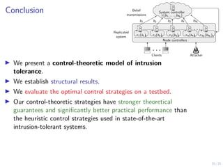 35/35
Conclusion
I We present a control-theoretic model of intrusion
tolerance.
I We establish structural results.
I We evaluate the optimal control strategies on a testbed.
I Our control-theoretic strategies have stronger theoretical
guarantees and significantly better practical performance than
the heuristic control strategies used in state-of-the-art
intrusion-tolerant systems.
. . .
π1(b1) π2(b2) π3(b3) π4(b4) πNt (bNt )
Belief
transmissions
Node controllers
Replicated
system
System controller
π(b1, . . . , bNt )
b1 b2 b3 b4 bNt
. . .
Attacker
Clients
 