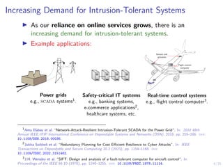4/35
Increasing Demand for Intrusion-Tolerant Systems
I As our reliance on online services grows, there is an
increasing demand for intrusion-tolerant systems.
I Example applications:
Flight control
computer
Sensors and
actuators
Power grids
e.g., scada systems1.
Safety-critical IT systems
e.g., banking systems,
e-commerce applications2,
healthcare systems, etc.
Real-time control systems
e.g., flight control computer3.
1
Amy Babay et al. “Network-Attack-Resilient Intrusion-Tolerant SCADA for the Power Grid”. In: 2018 48th
Annual IEEE/IFIP International Conference on Dependable Systems and Networks (DSN). 2018, pp. 255–266. doi:
10.1109/DSN.2018.00036.
2
Jukka Soikkeli et al. “Redundancy Planning for Cost Efficient Resilience to Cyber Attacks”. In: IEEE
Transactions on Dependable and Secure Computing 20.2 (2023), pp. 1154–1168. doi:
10.1109/TDSC.2022.3151462.
3
J.H. Wensley et al. “SIFT: Design and analysis of a fault-tolerant computer for aircraft control”. In:
Proceedings of the IEEE 66.10 (1978), pp. 1240–1255. doi: 10.1109/PROC.1978.11114.
 