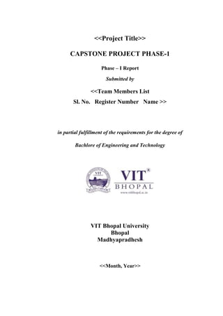 <<Project Title>>
CAPSTONE PROJECT PHASE-1
Phase – I Report
Submitted by
<<Team Members List
Sl. No. Register Number Name >>
in partial fulfillment of the requirements for the degree of
Bachlore of Engineering and Technology
VIT Bhopal University
Bhopal
Madhyapradhesh
<<Month, Year>>
 