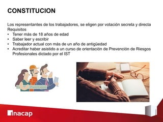 CONSTITUCION
Los representantes de los trabajadores, se eligen por votación secreta y directa
Requisitos
• Tener más de 18 años de edad
• Saber leer y escribir
• Trabajador actual con más de un año de antigüedad
• Acreditar haber asistido a un curso de orientación de Prevención de Riesgos
Profesionales dictado por el IST
 