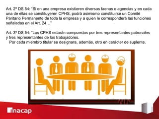Art. 2º DS 54: “Si en una empresa existieren diversas faenas o agencias y en cada
una de ellas se constituyeren CPHS, podrá asimismo constituirse un Comité
Paritario Permanente de toda la empresa y a quien le corresponderá las funciones
señaladas en el Art. 24…”
Art. 3º DS 54: “Los CPHS estarán compuestos por tres representantes patronales
y tres representantes de los trabajadores.
Por cada miembro titular se designara, además, otro en carácter de suplente.
 