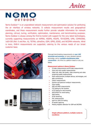 Nemo Outdoor™ is an unparalleled network measurement and optimization solution for perfecting
the air interface of wireless networks. It collects measurement results and geographical
coordinates, and these measurement results further provide valuable information for network
planning, roll-out, tuning, verification, optimization, maintenance, and benchmarking purposes.
Nemo Outdoor is always among the first-to-market with support for the very latest technologies,
currently supporting measurements on WiMAX, HSDPA, HSUPA, TD-SCDMA, UMA, CDMA2000,
1xEV-DO (Rel. 0 and Rev. A), TETRA, cdmaOne, GSM, GPRS, EDGE, and WCDMA networks. What
is more, DVB-H measurements are supported, catering to the various needs of our broad
customer base.
Thorough benchmarking measurements on over 150
terminals and scanners, on every standard network
technology, and on multiple simultaneous data
connections - all of this on a platform based on only one
laptop.
Measurement options in Nemo Outdoor
• CS data measurements and PS data measurements
• Voice and voice quality measurements
• Video call, video call quality, video streaming and video
streaming quality measurements
• Multi measurements (multiple devices, technologies, and
data connections)
• Indoor measurements
• Scanner and spectrum analyzer measurements
• Voice quality
• SMS and MMS measurements
• FTP testing for file transfers
• HTTP testing for web browsing
• SMTP/POP3 for email testing
• WAP testing
• RTSP streaming
• PoC measurements
• Iperf for UDP/TCP testing
• IP packet capturing
• Missing neighbor detection for GSM and WCDMA
Single software platform, multiple routes to
excellence
 