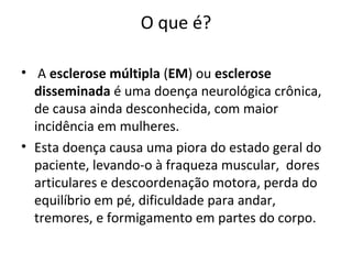 O que é?
• A esclerose múltipla (EM) ou esclerose
disseminada é uma doença neurológica crônica,
de causa ainda desconhecida, com maior
incidência em mulheres.
• Esta doença causa uma piora do estado geral do
paciente, levando-o à fraqueza muscular, dores
articulares e descoordenação motora, perda do
equilíbrio em pé, dificuldade para andar,
tremores, e formigamento em partes do corpo.
 