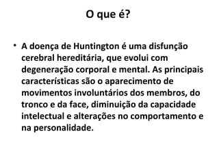 O que é?
• A doença de Huntington é uma disfunção
cerebral hereditária, que evolui com
degeneração corporal e mental. As principais
características são o aparecimento de
movimentos involuntários dos membros, do
tronco e da face, diminuição da capacidade
intelectual e alterações no comportamento e
na personalidade.
 