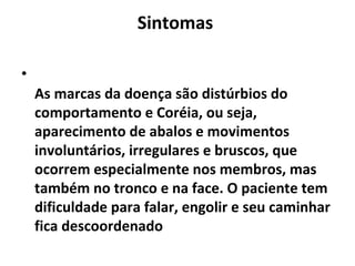 Sintomas
•
As marcas da doença são distúrbios do
comportamento e Coréia, ou seja,
aparecimento de abalos e movimentos
involuntários, irregulares e bruscos, que
ocorrem especialmente nos membros, mas
também no tronco e na face. O paciente tem
dificuldade para falar, engolir e seu caminhar
fica descoordenado
 
