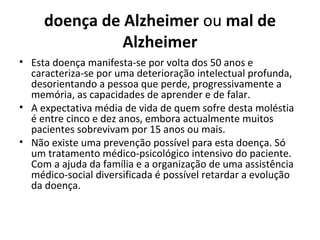 doença de Alzheimer ou mal de
Alzheimer
• Esta doença manifesta-se por volta dos 50 anos e
caracteriza-se por uma deterioração intelectual profunda,
desorientando a pessoa que perde, progressivamente a
memória, as capacidades de aprender e de falar.
• A expectativa média de vida de quem sofre desta moléstia
é entre cinco e dez anos, embora actualmente muitos
pacientes sobrevivam por 15 anos ou mais.
• Não existe uma prevenção possível para esta doença. Só
um tratamento médico-psicológico intensivo do paciente.
Com a ajuda da família e a organização de uma assistência
médico-social diversificada é possível retardar a evolução
da doença.
 