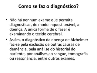Como se faz o diagnóstico?
• Não há nenhum exame que permita
diagnosticar, de modo inquestionável, a
doença. A única forma de o fazer é
examinando o tecido cerebral.
• Assim, o diagnóstico da doença de Alzheimer
faz-se pela exclusão de outras causas de
demência, pela análise do historial do
paciente, por análises ao sangue, tomografia
ou ressonância, entre outros exames.
 