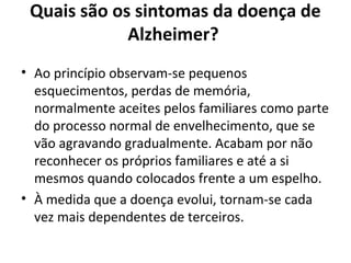Quais são os sintomas da doença de
Alzheimer?
• Ao princípio observam-se pequenos
esquecimentos, perdas de memória,
normalmente aceites pelos familiares como parte
do processo normal de envelhecimento, que se
vão agravando gradualmente. Acabam por não
reconhecer os próprios familiares e até a si
mesmos quando colocados frente a um espelho.
• À medida que a doença evolui, tornam-se cada
vez mais dependentes de terceiros.
 