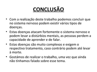 CONCLUSÃO
• Com a realização deste trabalho podemos concluir que
no sistema nervoso podem existir vários tipos de
doenças.
• Estas doenças atacam fortemente o sistema nervoso e
podem levar a distúrbios mentais, as pessoas perdem a
capacidade de aprender e de falar.
• Estas doenças são muito complexas e exigem o
respectivo tratamento, caso contrário podem até levar
à morte.
• Gostámos de realizar o trabalho, uma vez que ainda
não tínhamos falado sobre esse tema.
 