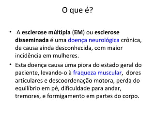 O que é? A  esclerose múltipla  ( EM ) ou  esclerose disseminada  é uma  doença neurológica  crônica, de causa ainda desconhecida, com maior incidência em mulheres. Esta doença causa uma piora do estado geral do paciente, levando-o à  fraqueza muscular ,  dores articulares e descoordenação motora, perda do equilíbrio em pé, dificuldade para andar, tremores, e formigamento em partes do corpo. 