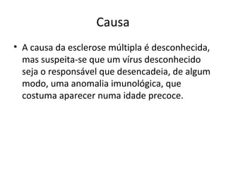 Causa A causa da esclerose múltipla é desconhecida, mas suspeita-se que um vírus desconhecido seja o responsável que desencadeia, de algum modo, uma anomalia imunológica, que costuma aparecer numa idade precoce.  