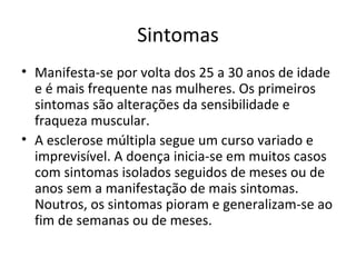 Sintomas Manifesta-se por volta dos 25 a 30 anos de idade e é mais frequente nas mulheres. Os primeiros sintomas são alterações da sensibilidade e fraqueza muscular.  A esclerose múltipla segue um curso variado e imprevisível. A doença inicia-se em muitos casos com sintomas isolados seguidos de meses ou de anos sem a manifestação de mais sintomas. Noutros, os sintomas pioram e generalizam-se ao fim de semanas ou de meses.  