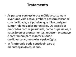 Tratamento  As pessoas com esclerose múltipla costumam levar uma vida activa, embora possam cansar-se com facilidade, e é possível que não consigam cumprir demasiadas obrigações. Os exercícios praticados com regularidade, como os passeios, a natação ou os alongamentos, reduzem o cansaço e contribuem para manter a saúde cardiovascular, muscular e psicológica. A fisioterapia pode contribuir para a manutenção do equilíbrio. 