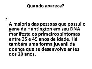 Quando aparece?  A maioria das pessoas que possui o gene de Huntington em seu DNA manifesta os primeiros sintomas entre 35 e 45 anos de idade. Há também uma forma juvenil da doença que se desenvolve antes dos 20 anos.  